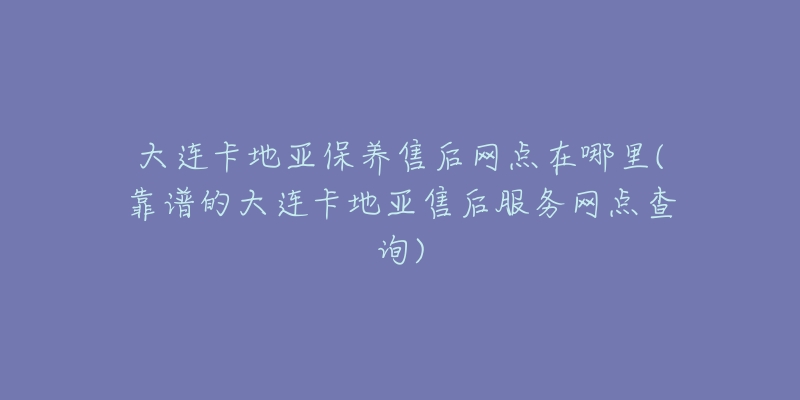 大连卡地亚保养售后网点在哪里(靠谱的大连卡地亚售后服务网点查询)