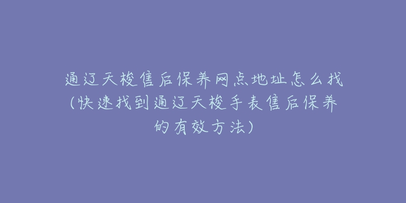 通辽天梭售后保养网点地址怎么找(快速找到通辽天梭手表售后保养的有效方法)