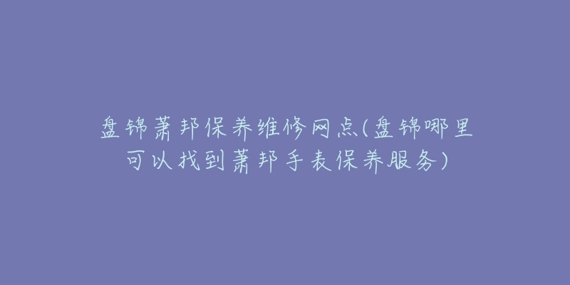 盘锦萧邦保养维修网点(盘锦哪里可以找到萧邦手表保养服务)