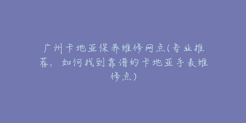 广州卡地亚保养维修网点(专业推荐：如何找到靠谱的卡地亚手表维修点)