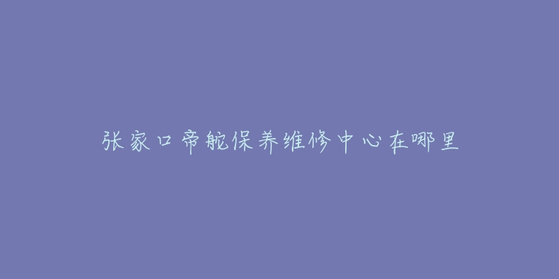 张家口帝舵保养维修中心在哪里