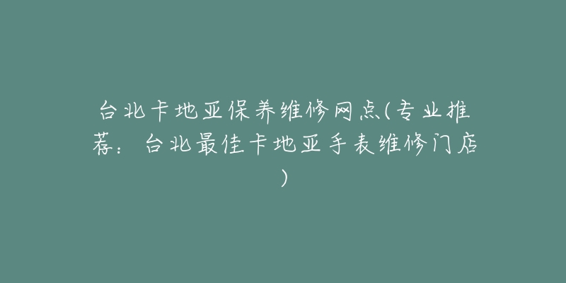 台北卡地亚保养维修网点(专业推荐：台北最佳卡地亚手表维修门店)