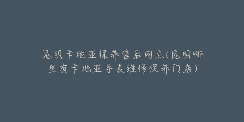 昆明卡地亚保养售后网点(昆明哪里有卡地亚手表维修保养门店)