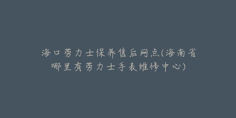 海口劳力士保养售后网点(海南省哪里有劳力士手表维修中心)