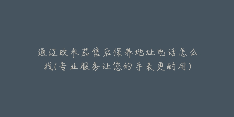 通辽欧米茄售后保养地址电话怎么找(专业服务让您的手表更耐用)