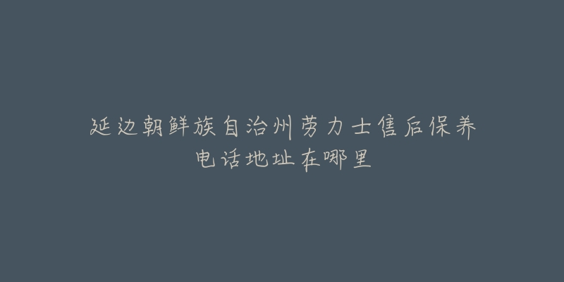 延边朝鲜族自治州劳力士售后保养电话地址在哪里