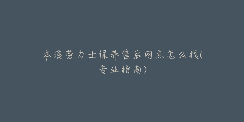 本溪劳力士保养售后网点怎么找(专业指南)