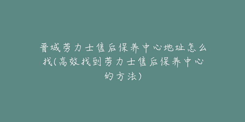 晋城劳力士售后保养中心地址怎么找(高效找到劳力士售后保养中心的方法)