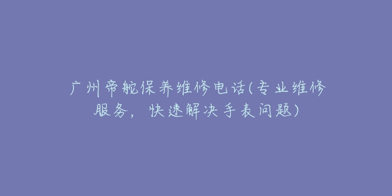 广州帝舵保养维修电话(专业维修服务，快速解决手表问题)