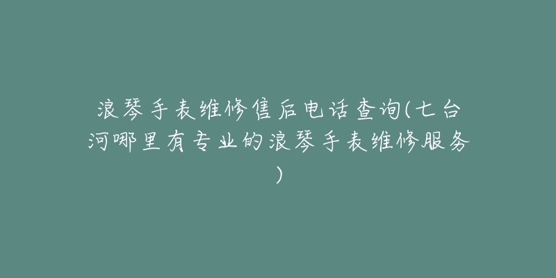 浪琴手表维修售后电话查询(七台河哪里有专业的浪琴手表维修服务)