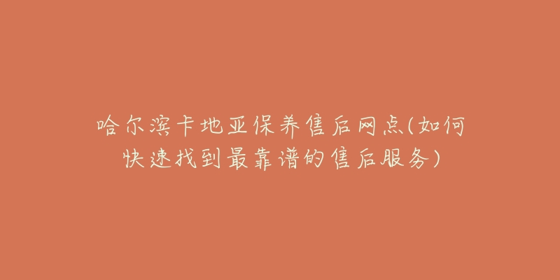 哈尔滨卡地亚保养售后网点(如何快速找到最靠谱的售后服务)