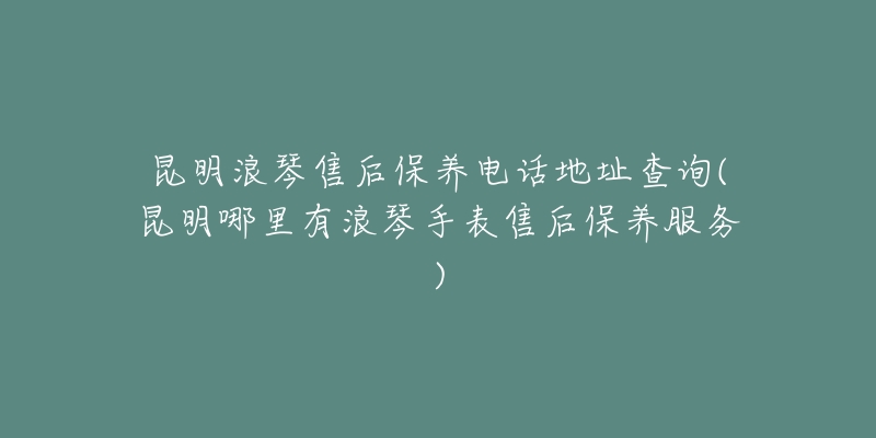 昆明浪琴售后保养电话地址查询(昆明哪里有浪琴手表售后保养服务)