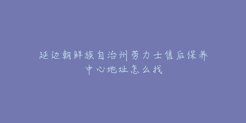 延边朝鲜族自治州劳力士售后保养中心地址怎么找