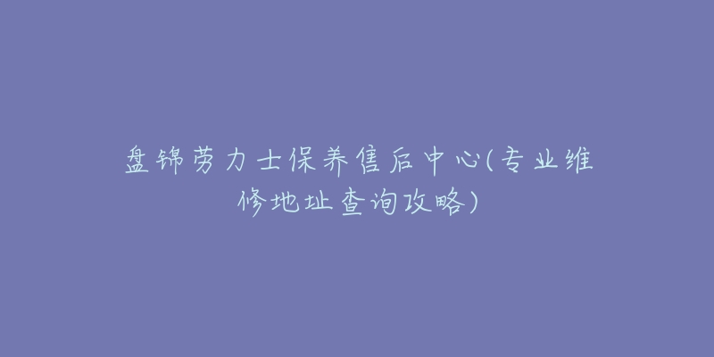 盘锦劳力士保养售后中心(专业维修地址查询攻略)