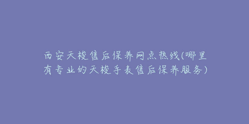 西安天梭售后保养网点热线(哪里有专业的天梭手表售后保养服务)