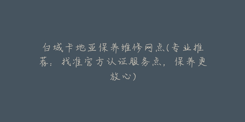 白城卡地亚保养维修网点(专业推荐：找准官方认证服务点，保养更放心)