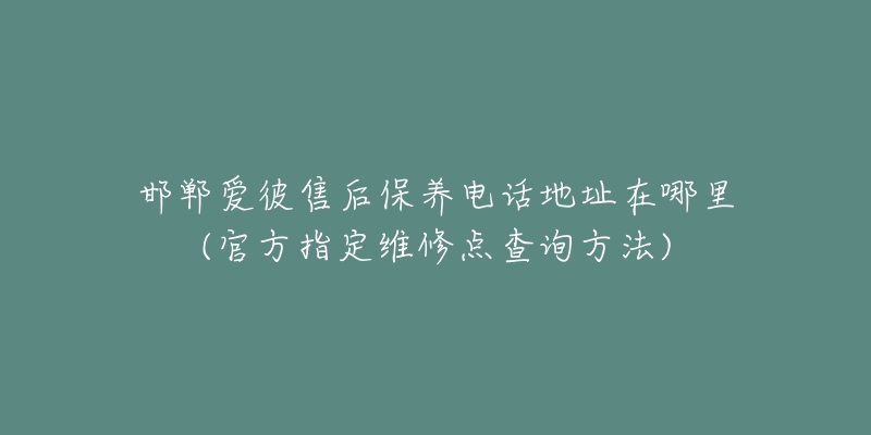 邯郸爱彼售后保养电话地址在哪里(官方指定维修点查询方法)