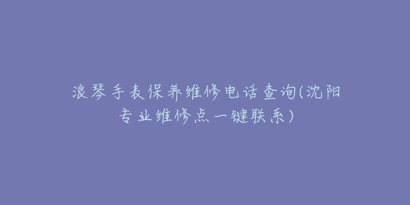 浪琴手表保养维修电话查询(沈阳专业维修点一键联系)