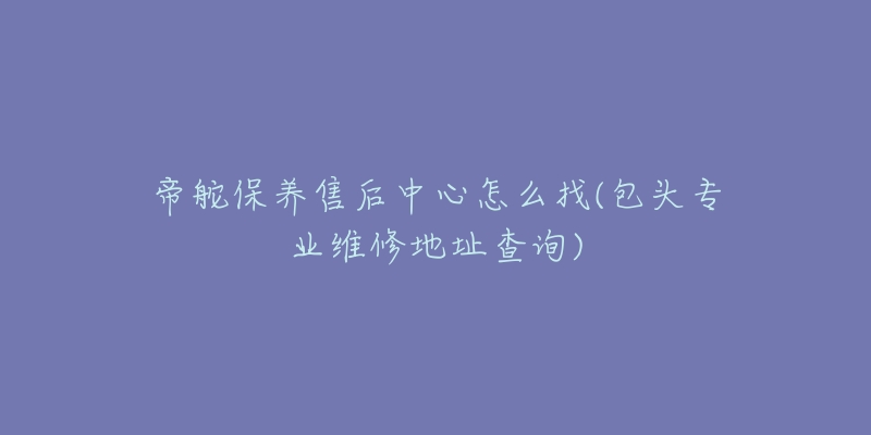 帝舵保养售后中心怎么找(包头专业维修地址查询)