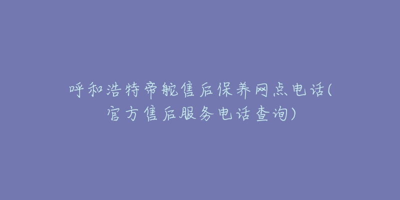 呼和浩特帝舵售后保养网点电话(官方售后服务电话查询)