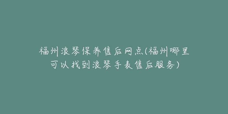 福州浪琴保养售后网点(福州哪里可以找到浪琴手表售后服务)