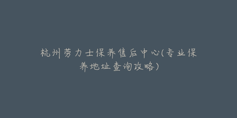 杭州劳力士保养售后中心(专业保养地址查询攻略)