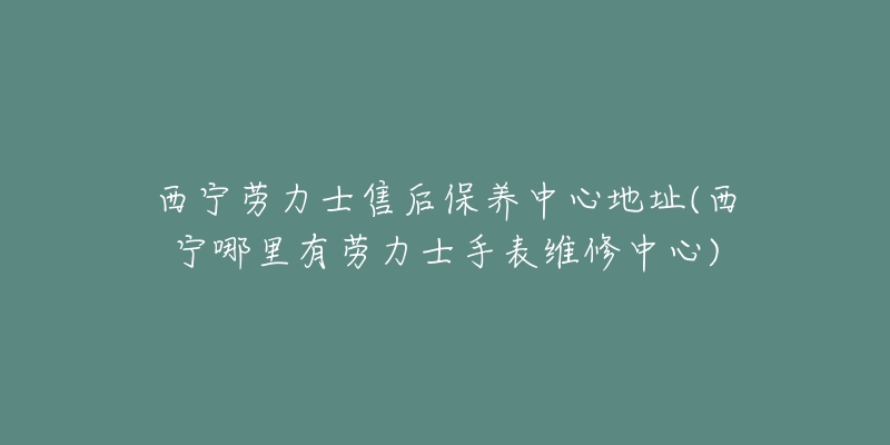 西宁劳力士售后保养中心地址(西宁哪里有劳力士手表维修中心)