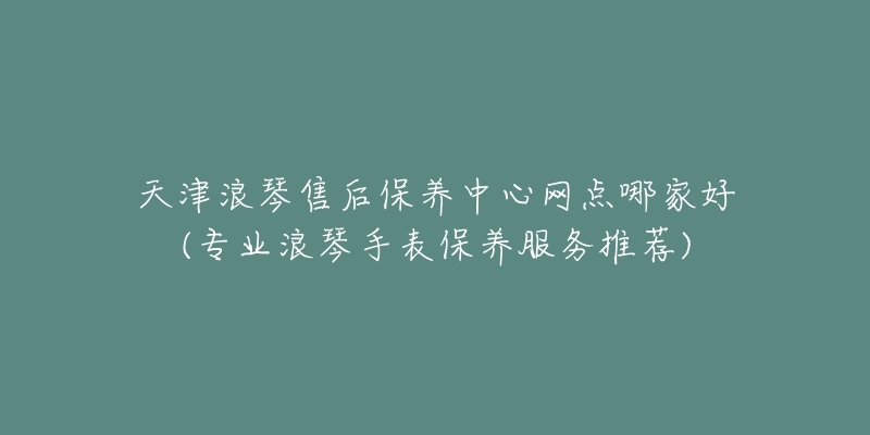 天津浪琴售后保养中心网点哪家好(专业浪琴手表保养服务推荐)