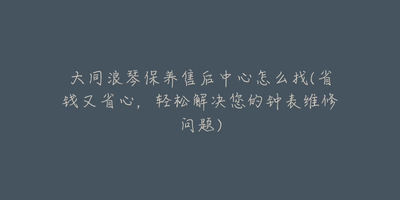 大同浪琴保养售后中心怎么找(省钱又省心，轻松解决您的钟表维修问题)