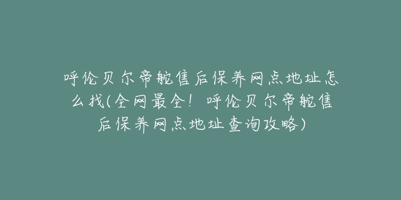 呼伦贝尔帝舵售后保养网点地址怎么找(全网最全！呼伦贝尔帝舵售后保养网点地址查询攻略)