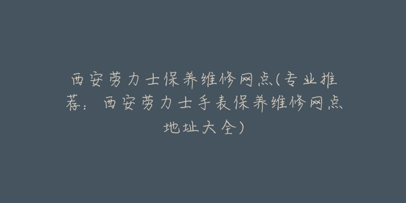 西安劳力士保养维修网点(专业推荐：西安劳力士手表保养维修网点地址大全)