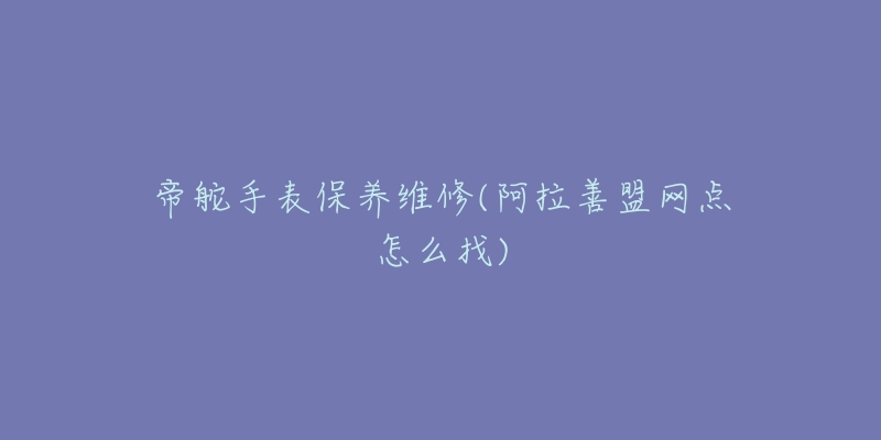 帝舵手表保养维修(阿拉善盟网点怎么找)