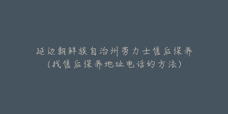 延边朝鲜族自治州劳力士售后保养(找售后保养地址电话的方法)