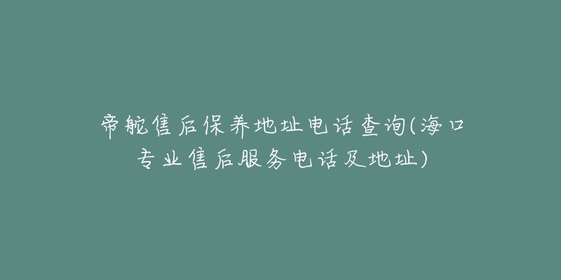 帝舵售后保养地址电话查询(海口专业售后服务电话及地址)