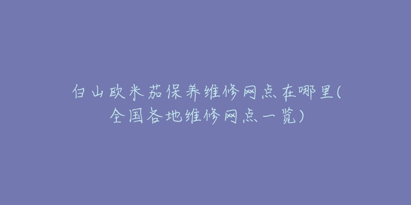 白山欧米茄保养维修网点在哪里(全国各地维修网点一览)