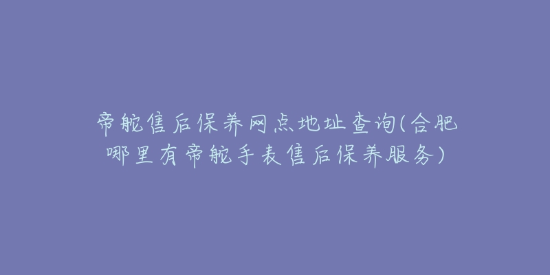 帝舵售后保养网点地址查询(合肥哪里有帝舵手表售后保养服务)