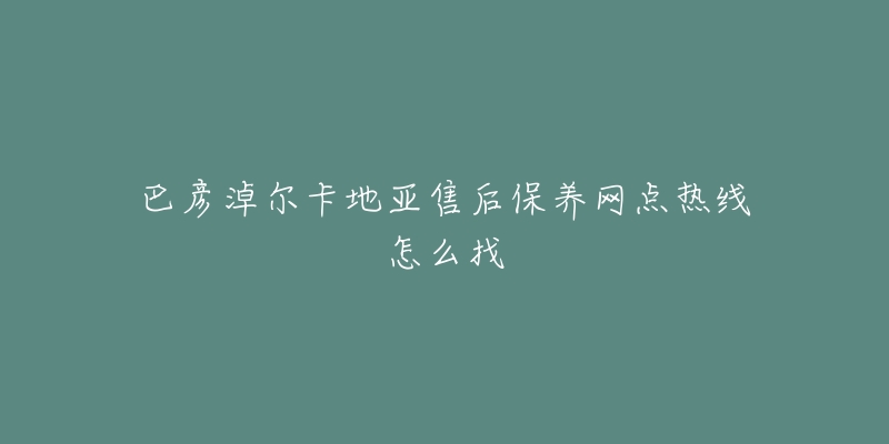 巴彦淖尔卡地亚售后保养网点热线怎么找