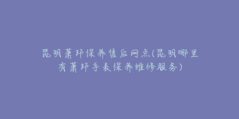 昆明萧邦保养售后网点(昆明哪里有萧邦手表保养维修服务)