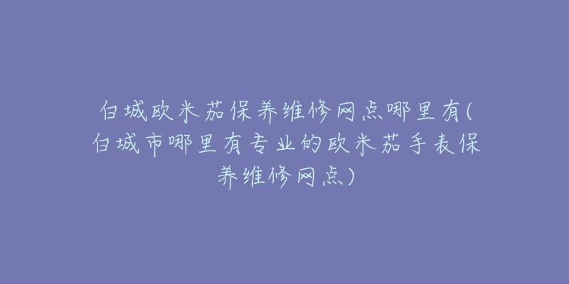 白城欧米茄保养维修网点哪里有(白城市哪里有专业的欧米茄手表保养维修网点)