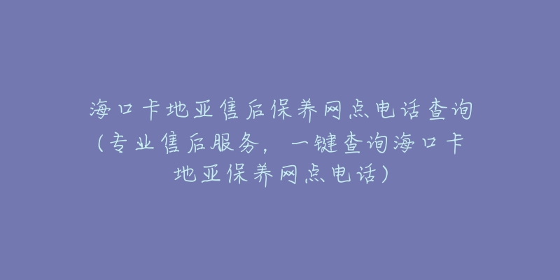 海口卡地亚售后保养网点电话查询(专业售后服务，一键查询海口卡地亚保养网点电话)