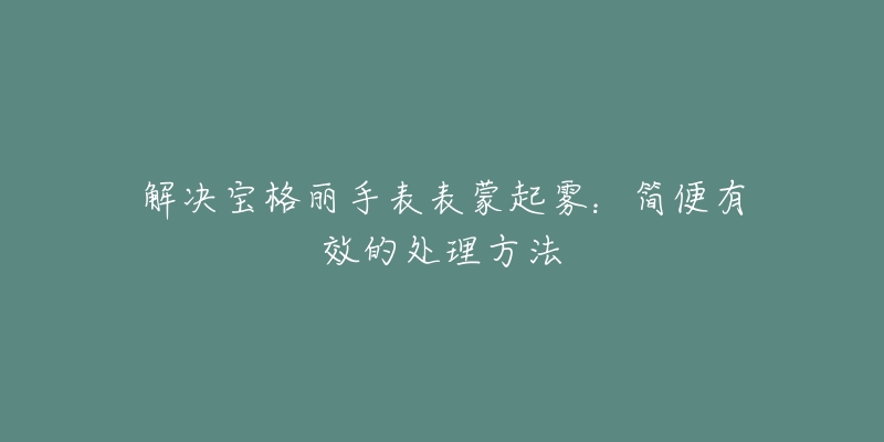 解决宝格丽手表表蒙起雾：简便有效的处理方法