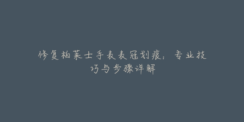 修复柏莱士手表表冠划痕：专业技巧与步骤详解