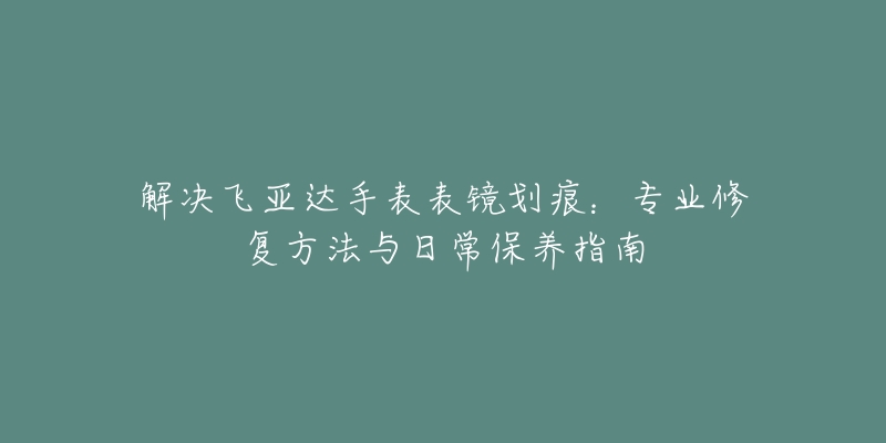 解决飞亚达手表表镜划痕：专业修复方法与日常保养指南