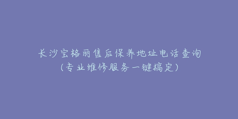 长沙宝格丽售后保养地址电话查询(专业维修服务一键搞定)