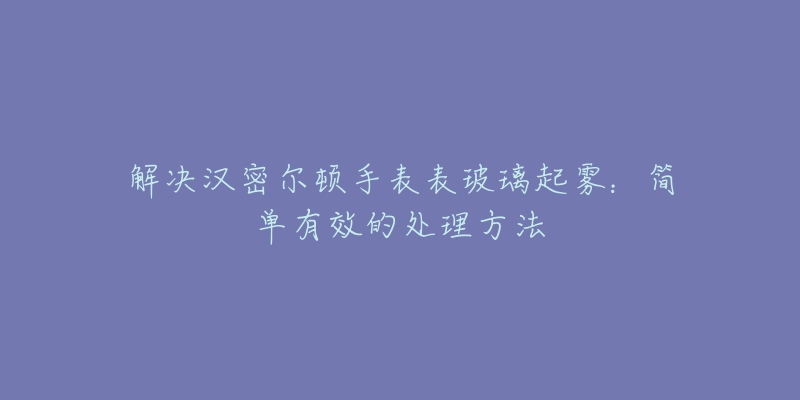 解决汉密尔顿手表表玻璃起雾：简单有效的处理方法