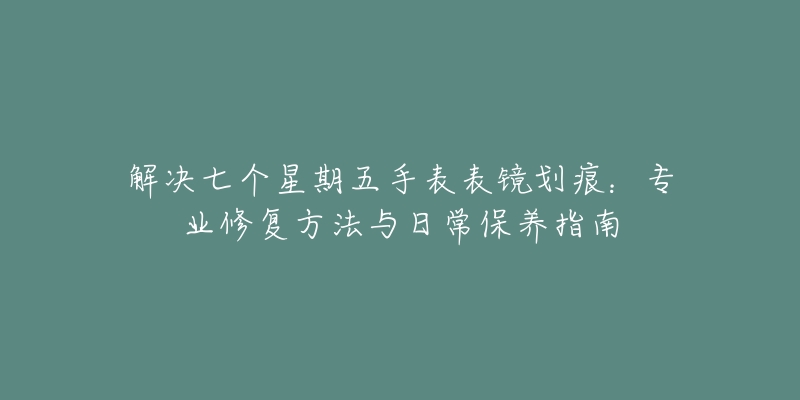 解决七个星期五手表表镜划痕：专业修复方法与日常保养指南