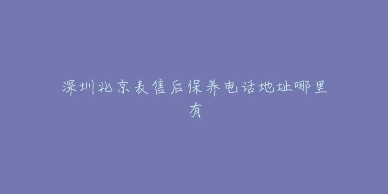 深圳北京表售后保养电话地址哪里有