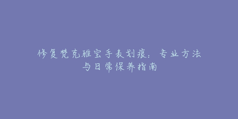 修复梵克雅宝手表划痕：专业方法与日常保养指南