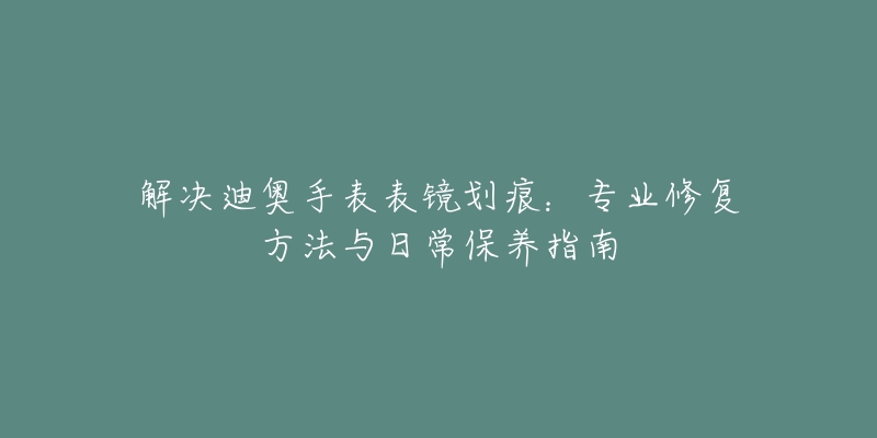 解决迪奥手表表镜划痕：专业修复方法与日常保养指南