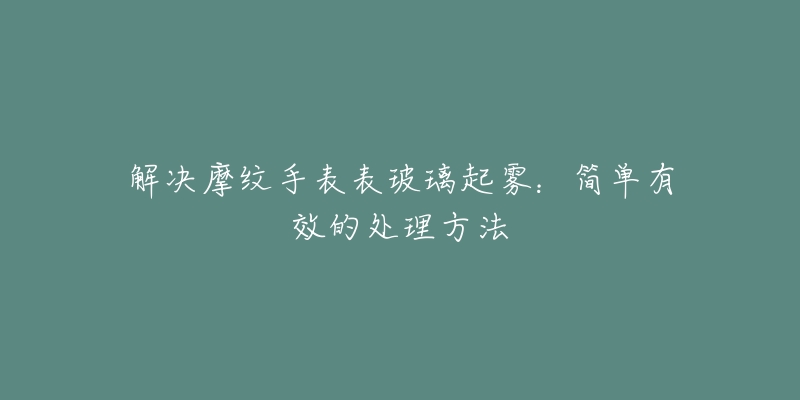 解决摩纹手表表玻璃起雾：简单有效的处理方法